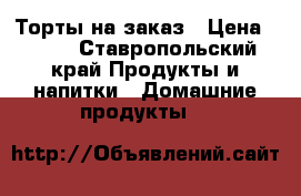 Торты на заказ › Цена ­ 400 - Ставропольский край Продукты и напитки » Домашние продукты   